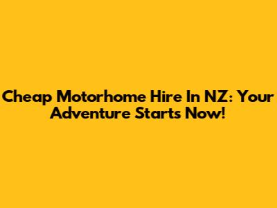 Cheap Motorhome Hire In NZ: Your Adventure Starts Now!