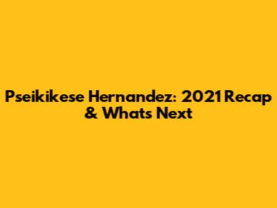 Pseikikese Hernandez: 2021 Recap & What's Next