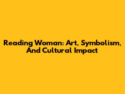 Reading Woman: Art, Symbolism, And Cultural Impact