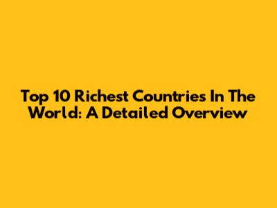 Top 10 Richest Countries In The World: A Detailed Overview